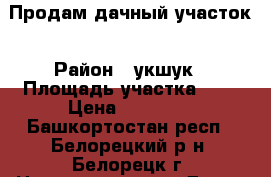 Продам дачный участок › Район ­ укшук › Площадь участка ­ 7 › Цена ­ 35 000 - Башкортостан респ., Белорецкий р-н, Белорецк г. Недвижимость » Дома, коттеджи, дачи продажа   